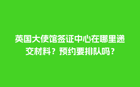 英国大使馆签证中心在哪里递交材料？预约要排队吗？