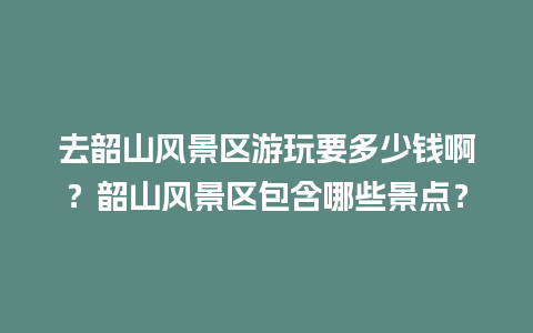 去韶山风景区游玩要多少钱啊？韶山风景区包含哪些景点？