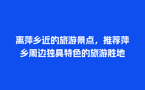 离萍乡近的旅游景点，推荐萍乡周边独具特色的旅游胜地