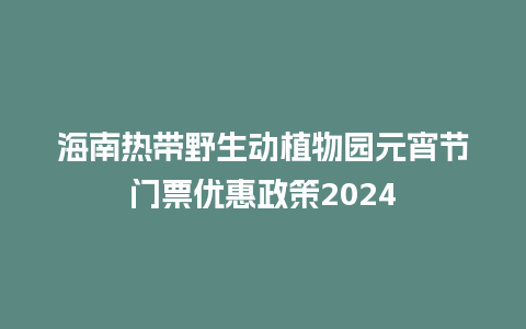 海南热带野生动植物园元宵节门票优惠政策2024