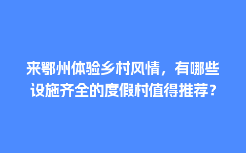 来鄂州体验乡村风情，有哪些设施齐全的度假村值得推荐？