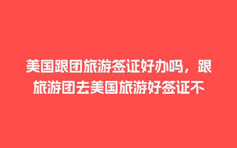 美国跟团旅游签证好办吗，跟旅游团去美国旅游好签证不