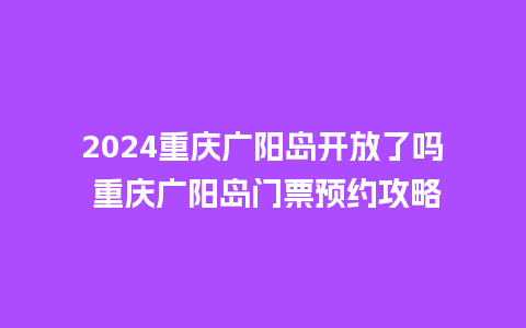 2024重庆广阳岛开放了吗 重庆广阳岛门票预约攻略