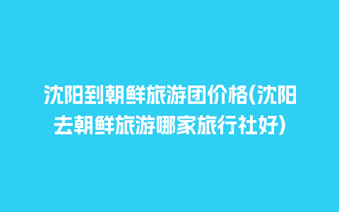 沈阳到朝鲜旅游团价格(沈阳去朝鲜旅游哪家旅行社好)