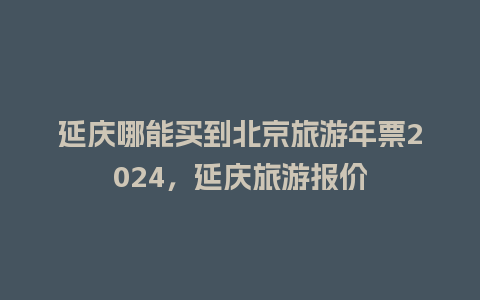 延庆哪能买到北京旅游年票2024，延庆旅游报价