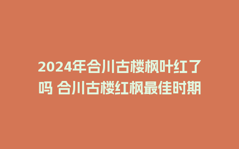 2024年合川古楼枫叶红了吗 合川古楼红枫最佳时期