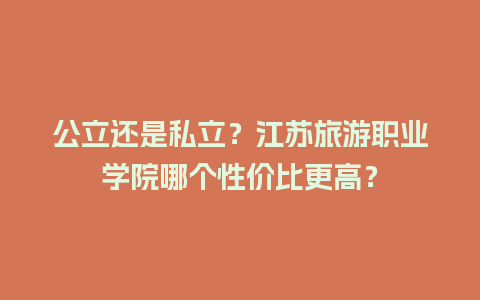 公立还是私立？江苏旅游职业学院哪个性价比更高？