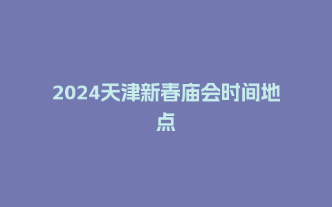 2024天津新春庙会时间地点