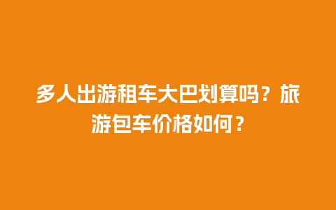 多人出游租车大巴划算吗？旅游包车价格如何？