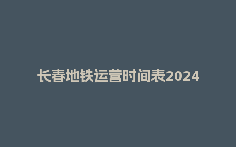 长春地铁运营时间表2024