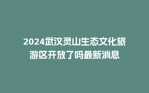 2024武汉灵山生态文化旅游区开放了吗最新消息