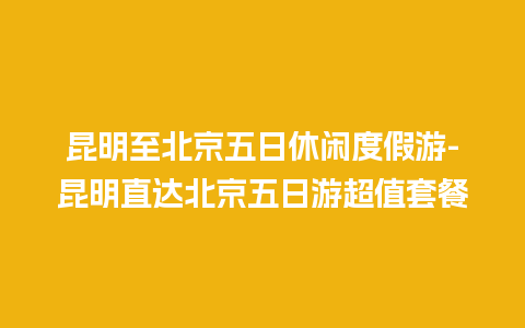 昆明至北京五日休闲度假游-昆明直达北京五日游超值套餐