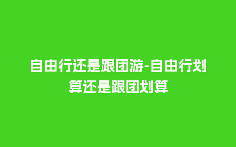 自由行还是跟团游-自由行划算还是跟团划算