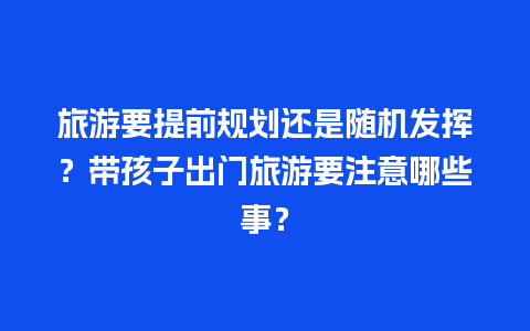 旅游要提前规划还是随机发挥？带孩子出门旅游要注意哪些事？