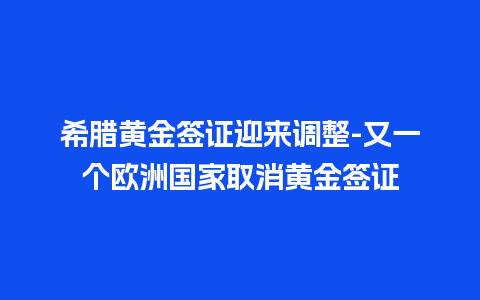 希腊黄金签证迎来调整-又一个欧洲国家取消黄金签证