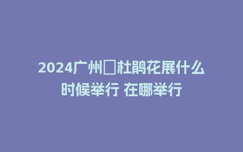 2024广州簕杜鹃花展什么时候举行 在哪举行