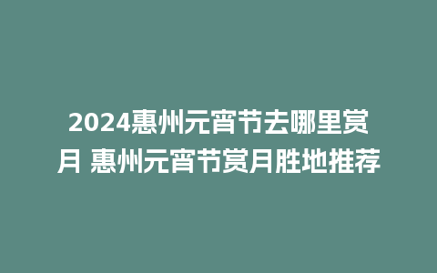 2024惠州元宵节去哪里赏月 惠州元宵节赏月胜地推荐