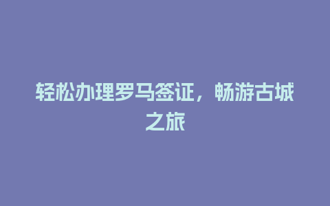 轻松办理罗马签证，畅游古城之旅