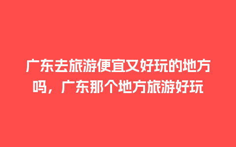 广东去旅游便宜又好玩的地方吗，广东那个地方旅游好玩