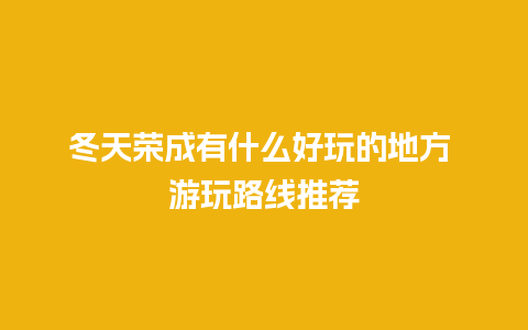 冬天荣成有什么好玩的地方 游玩路线推荐