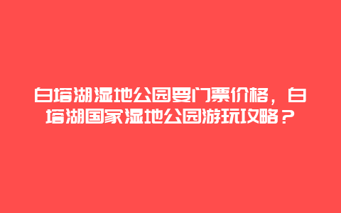 白塔湖湿地公园要门票价格，白塔湖国家湿地公园游玩攻略？