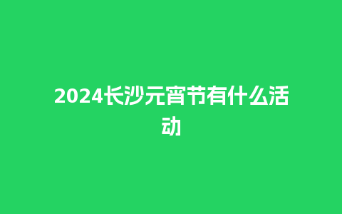 2024长沙元宵节有什么活动