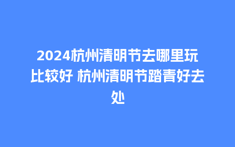 2024杭州清明节去哪里玩比较好 杭州清明节踏青好去处