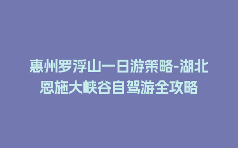 惠州罗浮山一日游策略-湖北恩施大峡谷自驾游全攻略