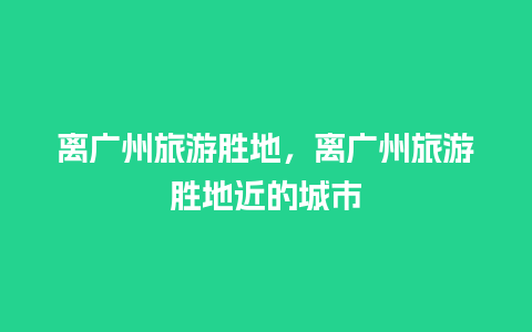 离广州旅游胜地，离广州旅游胜地近的城市