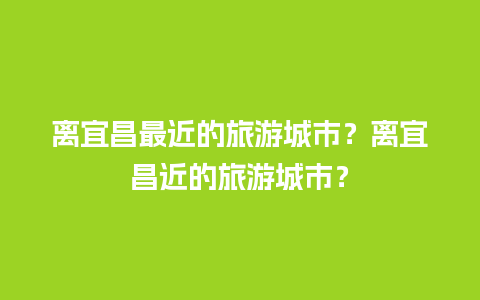 离宜昌最近的旅游城市？离宜昌近的旅游城市？