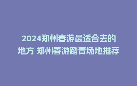 2024郑州春游最适合去的地方 郑州春游踏青场地推荐