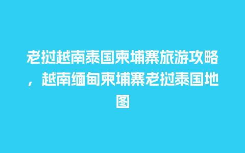 老挝越南泰国柬埔寨旅游攻略，越南缅甸柬埔寨老挝泰国地图