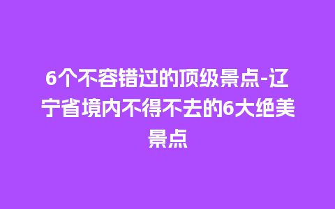 6个不容错过的顶级景点-辽宁省境内不得不去的6大绝美景点