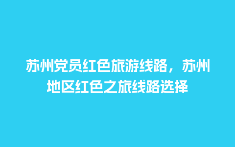 苏州党员红色旅游线路，苏州地区红色之旅线路选择