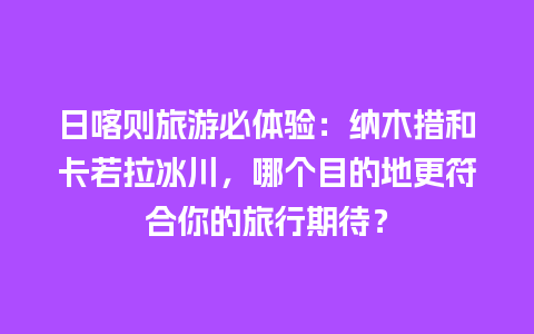 日喀则旅游必体验：纳木措和卡若拉冰川，哪个目的地更符合你的旅行期待？