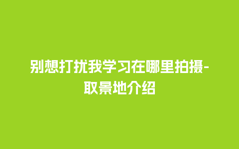 别想打扰我学习在哪里拍摄-取景地介绍