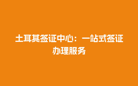 土耳其签证中心：一站式签证办理服务