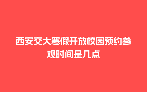 西安交大寒假开放校园预约参观时间是几点