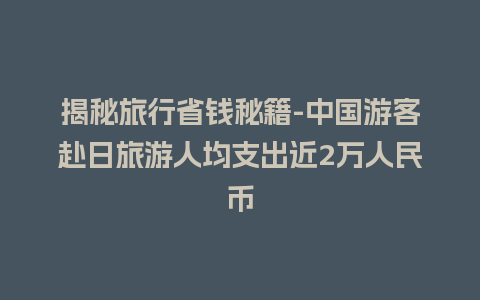 揭秘旅行省钱秘籍-中国游客赴日旅游人均支出近2万人民币