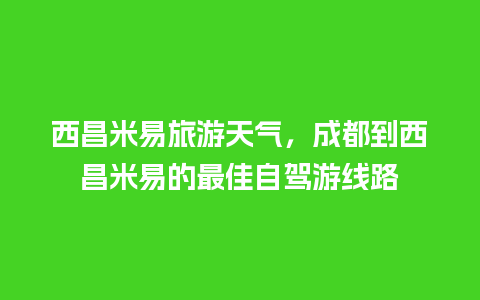 西昌米易旅游天气，成都到西昌米易的最佳自驾游线路