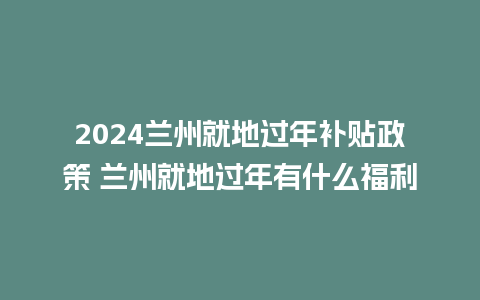 2024兰州就地过年补贴政策 兰州就地过年有什么福利