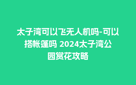 太子湾可以飞无人机吗-可以搭帐篷吗 2024太子湾公园赏花攻略