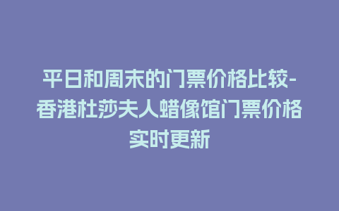 平日和周末的门票价格比较-香港杜莎夫人蜡像馆门票价格实时更新