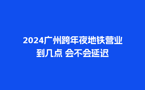 2024广州跨年夜地铁营业到几点 会不会延迟