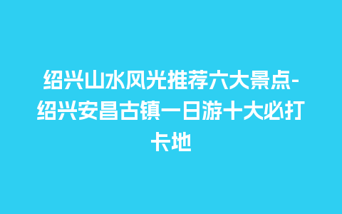 绍兴山水风光推荐六大景点-绍兴安昌古镇一日游十大必打卡地