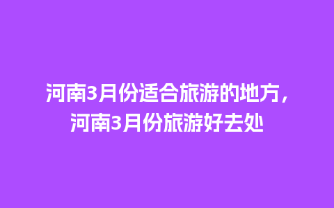 河南3月份适合旅游的地方，河南3月份旅游好去处