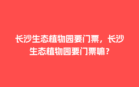 长沙生态植物园要门票，长沙生态植物园要门票嘛？