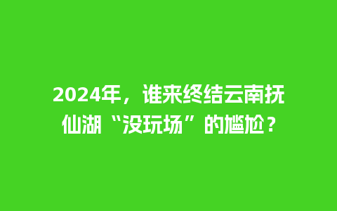 2024年，谁来终结云南抚仙湖“没玩场”的尴尬？