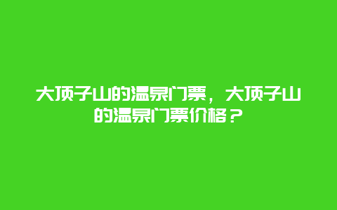 大顶子山的温泉门票，大顶子山的温泉门票价格？