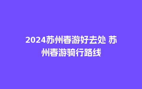 2024苏州春游好去处 苏州春游骑行路线